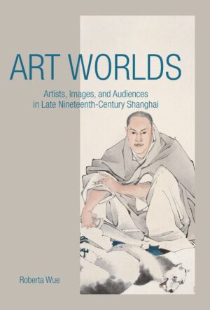 Art Worlds: Artists, Images, and Audiences in Late Nineteenth-Century Shanghai